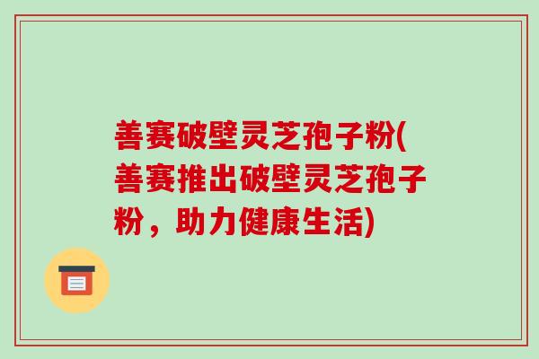 善赛破壁灵芝孢子粉(善赛推出破壁灵芝孢子粉,助力健康生活)-第1张图片-破壁灵芝孢子粉研究指南 善赛破壁灵芝孢子粉(善赛推出破壁灵芝孢子粉,助力健康生活)-第1张图片-破壁灵芝孢子粉研究指南