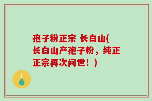 孢子粉正宗 长白山(长白山产孢子粉,纯正正宗再次问世!)-第1张图片-破壁灵芝孢子粉研究指南 孢子粉正宗 长白山(长白山产孢子粉,纯正正宗再次问世!)-第1张图片-破壁灵芝孢子粉研究指南