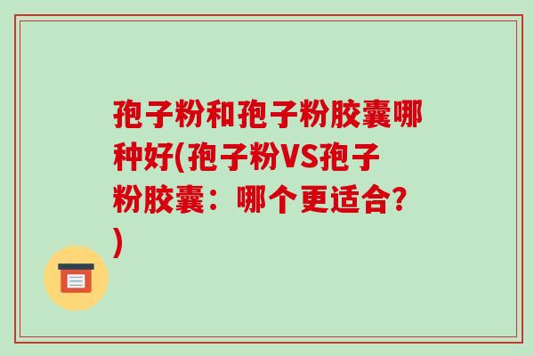 孢子粉和孢子粉胶囊哪种好(孢子粉VS孢子粉胶囊:哪个更适合?)-第1张图片-破壁灵芝孢子粉研究指南 孢子粉和孢子粉胶囊哪种好(孢子粉VS孢子粉胶囊:哪个更适合?)-第1张图片-破壁灵芝孢子粉研究指南