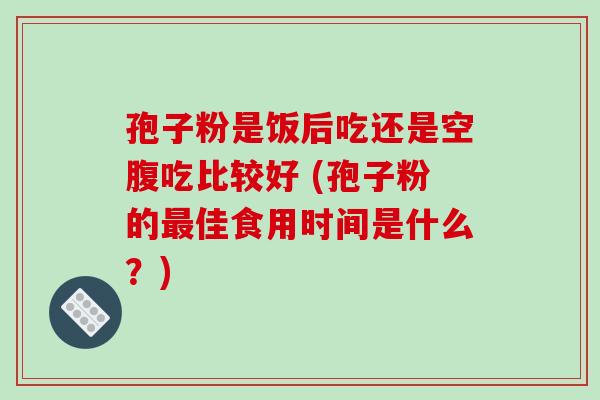 孢子粉是饭后吃还是空腹吃比较好 (孢子粉的最佳食用时间是什么?)-第1张图片-破壁灵芝孢子粉研究指南 孢子粉是饭后吃还是空腹吃比较好 (孢子粉的最佳食用时间是什么?)-第1张图片-破壁灵芝孢子粉研究指南