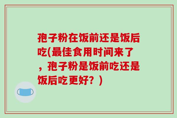 孢子粉在饭前还是饭后吃(最佳食用时间来了，孢子粉是饭前吃还是饭后吃更好？)-第1张图片-破壁灵芝孢子粉研究指南