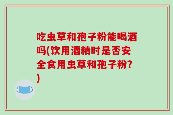 吃虫草和孢子粉能喝酒吗(饮用酒精时是否安全食用虫草和孢子粉?)-第1张图片-破壁灵芝孢子粉研究指南 吃虫草和孢子粉能喝酒吗(饮用酒精时是否安全食用虫草和孢子粉?)-第1张图片-破壁灵芝孢子粉研究指南