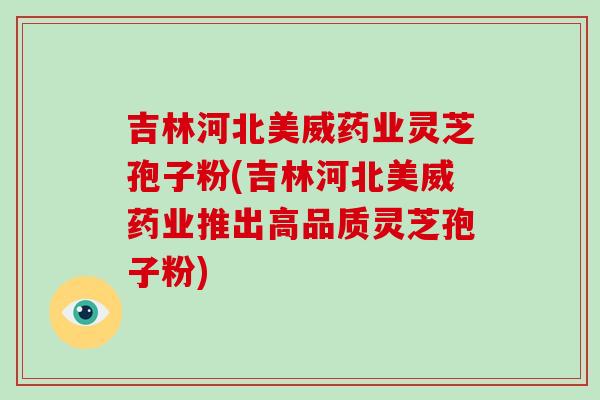 吉林河北美威药业灵芝孢子粉(吉林河北美威药业推出高品质灵芝孢子粉)-第1张图片-破壁灵芝孢子粉研究指南 吉林河北美威药业灵芝孢子粉(吉林河北美威药业推出高品质灵芝孢子粉)-第1张图片-破壁灵芝孢子粉研究指南