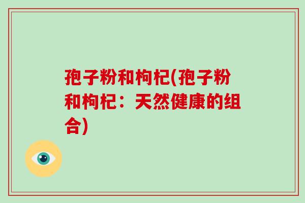 孢子粉和枸杞(孢子粉和枸杞:天然健康的组合)-第1张图片-破壁灵芝孢子粉研究指南 孢子粉和枸杞(孢子粉和枸杞:天然健康的组合)-第1张图片-破壁灵芝孢子粉研究指南