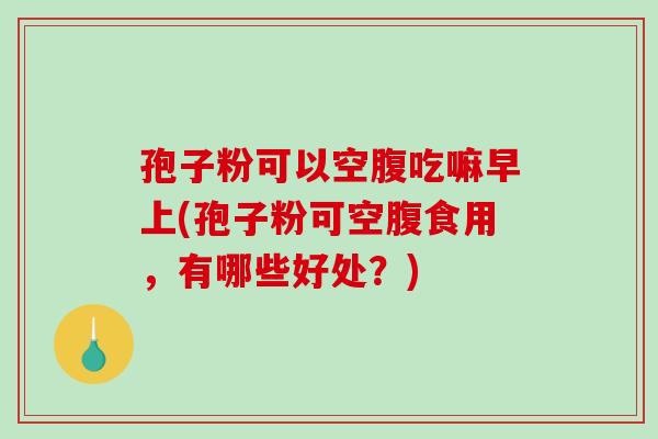 孢子粉可以空腹吃嘛早上(孢子粉可空腹食用,有哪些好处?)-第1张图片-破壁灵芝孢子粉研究指南 孢子粉可以空腹吃嘛早上(孢子粉可空腹食用,有哪些好处?)-第1张图片-破壁灵芝孢子粉研究指南