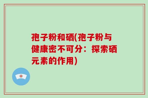 孢子粉和硒(孢子粉与健康密不可分:探索硒元素的作用)-第1张图片-破壁灵芝孢子粉研究指南 孢子粉和硒(孢子粉与健康密不可分:探索硒元素的作用)-第1张图片-破壁灵芝孢子粉研究指南