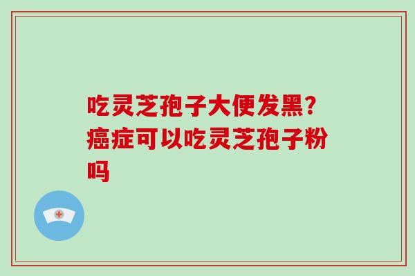 吃灵芝孢子大便发黑？癌症可以吃灵芝孢子粉吗-第1张图片-破壁灵芝孢子粉研究指南