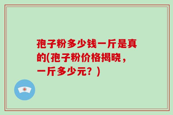 孢子粉多少钱一斤是真的(孢子粉价格揭晓，一斤多少元？)-第1张图片-破壁灵芝孢子粉研究指南
