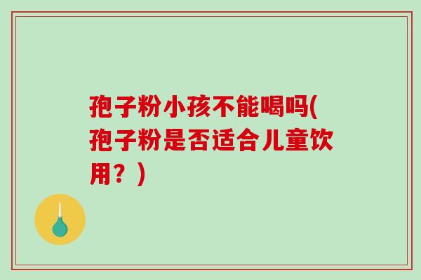 孢子粉小孩不能喝吗(孢子粉是否适合儿童饮用?)-第1张图片-破壁灵芝孢子粉研究指南 孢子粉小孩不能喝吗(孢子粉是否适合儿童饮用?)-第1张图片-破壁灵芝孢子粉研究指南