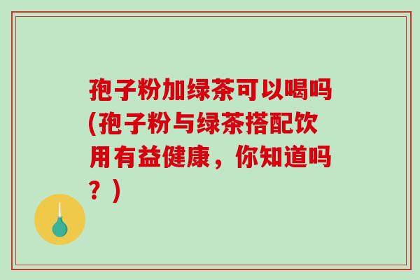 孢子粉加绿茶可以喝吗(孢子粉与绿茶搭配饮用有益健康,你知道吗?)-第1张图片-破壁灵芝孢子粉研究指南 孢子粉加绿茶可以喝吗(孢子粉与绿茶搭配饮用有益健康,你知道吗?)-第1张图片-破壁灵芝孢子粉研究指南