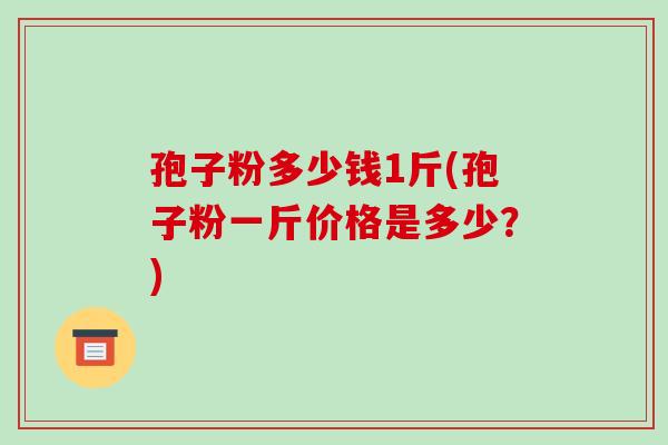 孢子粉多少钱1斤(孢子粉一斤价格是多少？)-第1张图片-破壁灵芝孢子粉研究指南