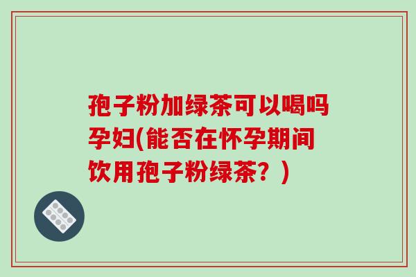孢子粉加绿茶可以喝吗孕妇(能否在怀孕期间饮用孢子粉绿茶?)-第1张图片-破壁灵芝孢子粉研究指南 孢子粉加绿茶可以喝吗孕妇(能否在怀孕期间饮用孢子粉绿茶?)-第1张图片-破壁灵芝孢子粉研究指南