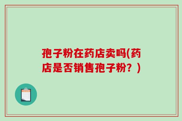 孢子粉在药店卖吗(药店是否销售孢子粉?)-第1张图片-破壁灵芝孢子粉研究指南 孢子粉在药店卖吗(药店是否销售孢子粉?)-第1张图片-破壁灵芝孢子粉研究指南