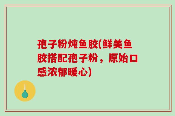孢子粉炖鱼胶(鲜美鱼胶搭配孢子粉,原始口感浓郁暖心)-第1张图片-破壁灵芝孢子粉研究指南 孢子粉炖鱼胶(鲜美鱼胶搭配孢子粉,原始口感浓郁暖心)-第1张图片-破壁灵芝孢子粉研究指南