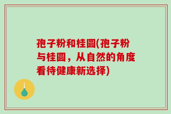孢子粉和桂圆(孢子粉与桂圆,从自然的角度看待健康新选择)-第1张图片-破壁灵芝孢子粉研究指南 孢子粉和桂圆(孢子粉与桂圆,从自然的角度看待健康新选择)-第1张图片-破壁灵芝孢子粉研究指南