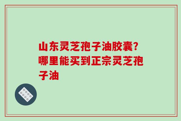 山东灵芝孢子油胶囊?哪里能买到正宗灵芝孢子油-第1张图片-破壁灵芝孢子粉研究指南 山东灵芝孢子油胶囊?哪里能买到正宗灵芝孢子油-第1张图片-破壁灵芝孢子粉研究指南