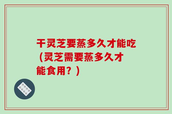 干灵芝要蒸多久才能吃 (灵芝需要蒸多久才能食用?)-第1张图片-破壁灵芝孢子粉研究指南 干灵芝要蒸多久才能吃 (灵芝需要蒸多久才能食用?)-第1张图片-破壁灵芝孢子粉研究指南