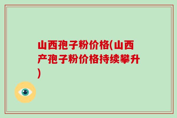 山西孢子粉价格(山西产孢子粉价格持续攀升)-第1张图片-破壁灵芝孢子粉研究指南 山西孢子粉价格(山西产孢子粉价格持续攀升)-第1张图片-破壁灵芝孢子粉研究指南