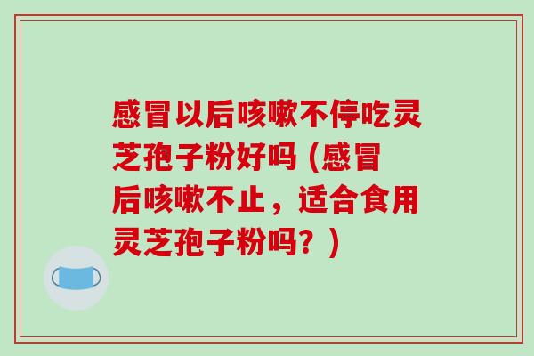 感冒以后咳嗽不停吃灵芝孢子粉好吗 (感冒后咳嗽不止，适合食用灵芝孢子粉吗？)-第1张图片-破壁灵芝孢子粉研究指南