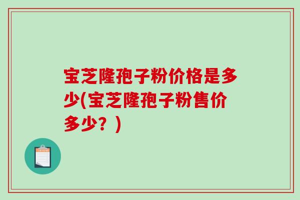 宝芝隆孢子粉价格是多少(宝芝隆孢子粉售价多少?)-第1张图片-破壁灵芝孢子粉研究指南 宝芝隆孢子粉价格是多少(宝芝隆孢子粉售价多少?)-第1张图片-破壁灵芝孢子粉研究指南