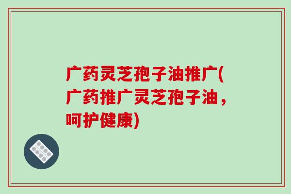 广药灵芝孢子油推广(广药推广灵芝孢子油,呵护健康)-第1张图片-破壁灵芝孢子粉研究指南 广药灵芝孢子油推广(广药推广灵芝孢子油,呵护健康)-第1张图片-破壁灵芝孢子粉研究指南