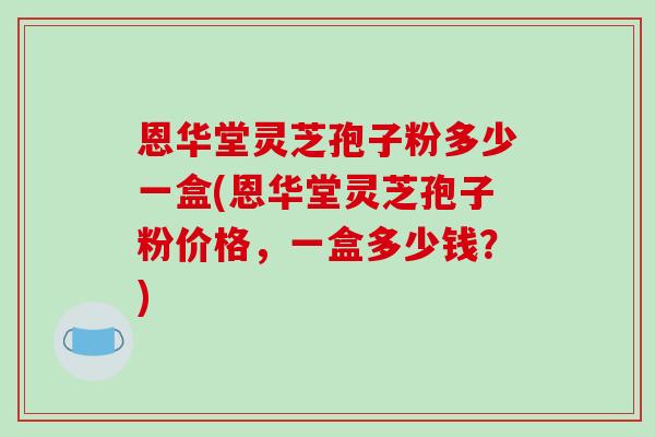 恩华堂灵芝孢子粉多少一盒(恩华堂灵芝孢子粉价格,一盒多少钱?)-第1张图片-破壁灵芝孢子粉研究指南 恩华堂灵芝孢子粉多少一盒(恩华堂灵芝孢子粉价格,一盒多少钱?)-第1张图片-破壁灵芝孢子粉研究指南