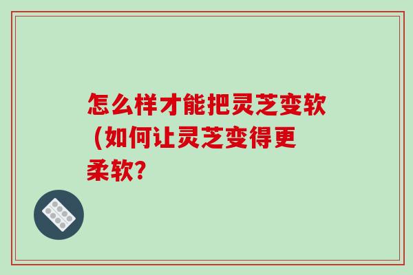 怎么样才能把灵芝变软 (如何让灵芝变得更柔软?-第1张图片-破壁灵芝孢子粉研究指南 怎么样才能把灵芝变软 (如何让灵芝变得更柔软?-第1张图片-破壁灵芝孢子粉研究指南