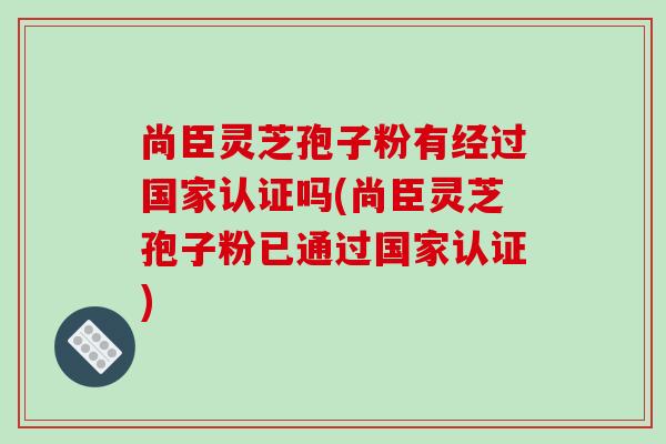 尚臣灵芝孢子粉有经过国家认证吗(尚臣灵芝孢子粉已通过国家认证)-第1张图片-破壁灵芝孢子粉研究指南