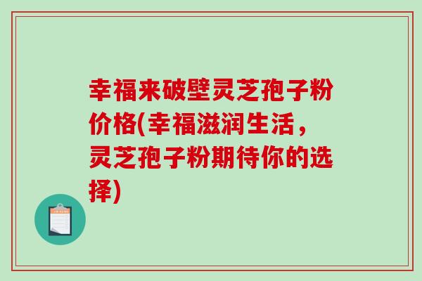 幸福来破壁灵芝孢子粉价格(幸福滋润生活，灵芝孢子粉期待你的选择)-第1张图片-破壁灵芝孢子粉研究指南