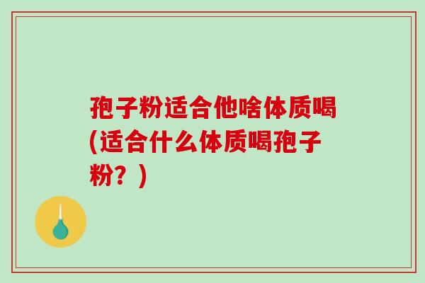 孢子粉适合他啥体质喝(适合什么体质喝孢子粉?)-第1张图片-破壁灵芝孢子粉研究指南 孢子粉适合他啥体质喝(适合什么体质喝孢子粉?)-第1张图片-破壁灵芝孢子粉研究指南