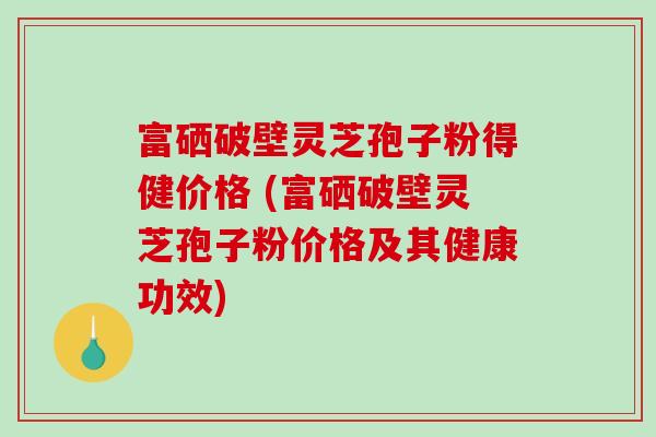富硒破壁灵芝孢子粉得健价格 (富硒破壁灵芝孢子粉价格及其健康功效)-第1张图片-破壁灵芝孢子粉研究指南
