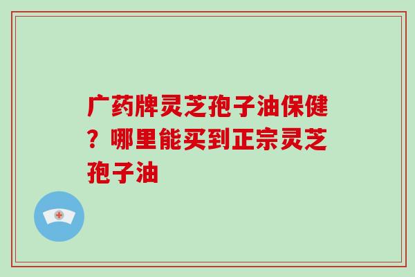 广药牌灵芝孢子油保健?哪里能买到正宗灵芝孢子油-第1张图片-破壁灵芝孢子粉研究指南 广药牌灵芝孢子油保健?哪里能买到正宗灵芝孢子油-第1张图片-破壁灵芝孢子粉研究指南