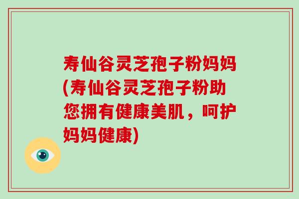 寿仙谷灵芝孢子粉妈妈(寿仙谷灵芝孢子粉助您拥有健康美肌,呵护妈妈健康)-第1张图片-破壁灵芝孢子粉研究指南 寿仙谷灵芝孢子粉妈妈(寿仙谷灵芝孢子粉助您拥有健康美肌,呵护妈妈健康)-第1张图片-破壁灵芝孢子粉研究指南