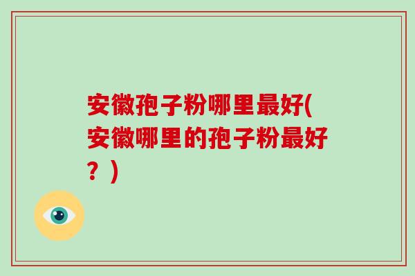 安徽孢子粉哪里最好(安徽哪里的孢子粉最好？)-第1张图片-破壁灵芝孢子粉研究指南