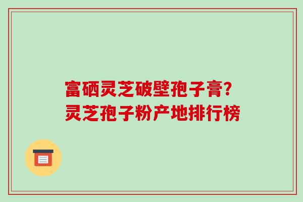 富硒灵芝破壁孢子膏?灵芝孢子粉产地排行榜-第1张图片-破壁灵芝孢子粉研究指南 富硒灵芝破壁孢子膏?灵芝孢子粉产地排行榜-第1张图片-破壁灵芝孢子粉研究指南
