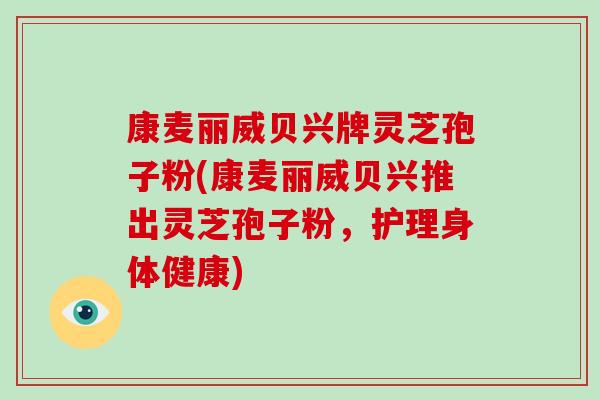 康麦丽威贝兴牌灵芝孢子粉(康麦丽威贝兴推出灵芝孢子粉,护理身体健康)-第1张图片-破壁灵芝孢子粉研究指南 康麦丽威贝兴牌灵芝孢子粉(康麦丽威贝兴推出灵芝孢子粉,护理身体健康)-第1张图片-破壁灵芝孢子粉研究指南