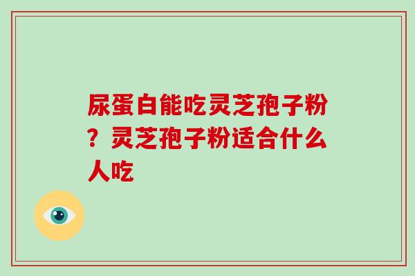 尿蛋白能吃灵芝孢子粉?灵芝孢子粉适合什么人吃-第1张图片-破壁灵芝孢子粉研究指南 尿蛋白能吃灵芝孢子粉?灵芝孢子粉适合什么人吃-第1张图片-破壁灵芝孢子粉研究指南