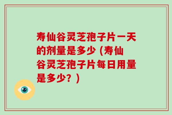 寿仙谷灵芝孢子片一天的剂量是多少 (寿仙谷灵芝孢子片每日用量是多少？)-第1张图片-破壁灵芝孢子粉研究指南