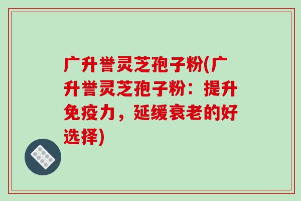广升誉灵芝孢子粉(广升誉灵芝孢子粉:提升免疫力,延缓衰老的好选择)-第1张图片-破壁灵芝孢子粉研究指南 广升誉灵芝孢子粉(广升誉灵芝孢子粉:提升免疫力,延缓衰老的好选择)-第1张图片-破壁灵芝孢子粉研究指南