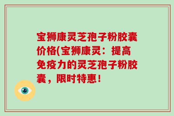 宝狮康灵芝孢子粉胶囊价格(宝狮康灵：提高免疫力的灵芝孢子粉胶囊，限时特惠！-第1张图片-破壁灵芝孢子粉研究指南