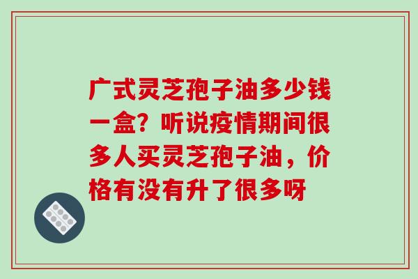 广式灵芝孢子油多少钱一盒？听说疫情期间很多人买灵芝孢子油，价格有没有升了很多呀-第1张图片-破壁灵芝孢子粉研究指南