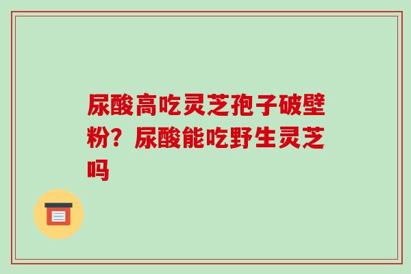 尿酸高吃灵芝孢子破壁粉?尿酸能吃野生灵芝吗-第1张图片-破壁灵芝孢子粉研究指南 尿酸高吃灵芝孢子破壁粉?尿酸能吃野生灵芝吗-第1张图片-破壁灵芝孢子粉研究指南