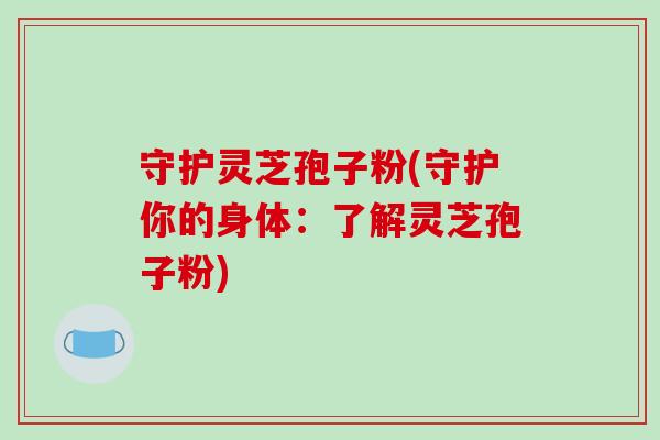 守护灵芝孢子粉(守护你的身体：了解灵芝孢子粉)-第1张图片-破壁灵芝孢子粉研究指南