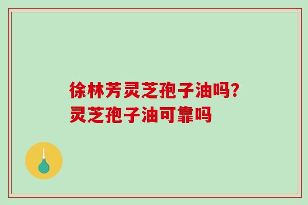 徐林芳灵芝孢子油吗?灵芝孢子油可靠吗-第1张图片-破壁灵芝孢子粉研究指南 徐林芳灵芝孢子油吗?灵芝孢子油可靠吗-第1张图片-破壁灵芝孢子粉研究指南
