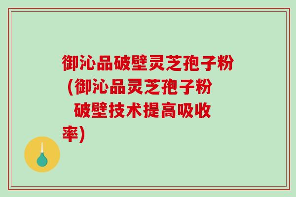 御沁品破壁灵芝孢子粉 (御沁品灵芝孢子粉  破壁技术提高吸收率)-第1张图片-破壁灵芝孢子粉研究指南