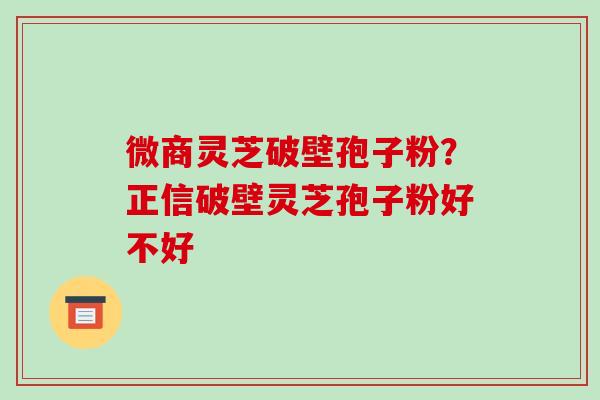 微商灵芝破壁孢子粉?正信破壁灵芝孢子粉好不好-第1张图片-破壁灵芝孢子粉研究指南 微商灵芝破壁孢子粉?正信破壁灵芝孢子粉好不好-第1张图片-破壁灵芝孢子粉研究指南