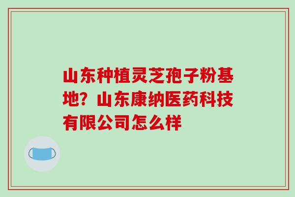 山东种植灵芝孢子粉基地？山东康纳医药科技有限公司怎么样-第1张图片-破壁灵芝孢子粉研究指南