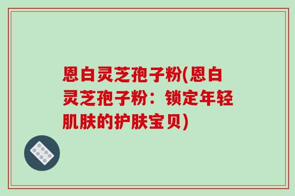 恩白灵芝孢子粉(恩白灵芝孢子粉：锁定年轻肌肤的护肤宝贝)-第1张图片-破壁灵芝孢子粉研究指南