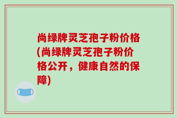 尚绿牌灵芝孢子粉价格(尚绿牌灵芝孢子粉价格公开,健康自然的保障)-第1张图片-破壁灵芝孢子粉研究指南 尚绿牌灵芝孢子粉价格(尚绿牌灵芝孢子粉价格公开,健康自然的保障)-第1张图片-破壁灵芝孢子粉研究指南