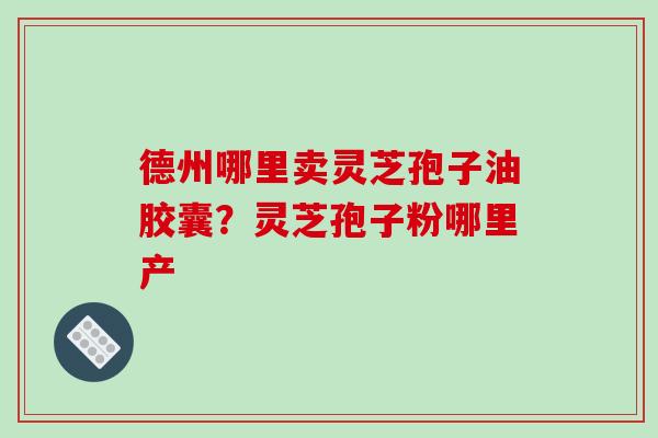 德州哪里卖灵芝孢子油胶囊？灵芝孢子粉哪里产-第1张图片-破壁灵芝孢子粉研究指南